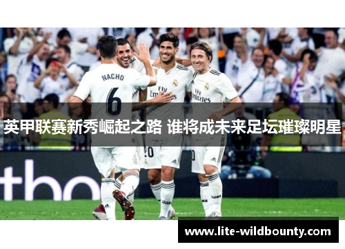 英甲联赛新秀崛起之路 谁将成未来足坛璀璨明星