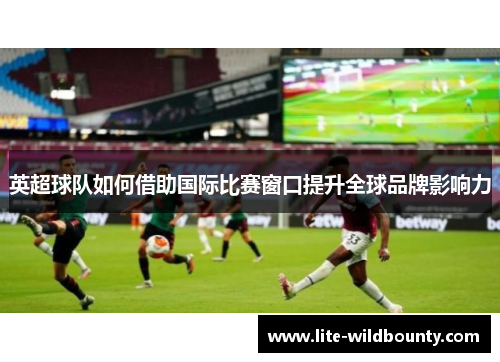 英超球队如何借助国际比赛窗口提升全球品牌影响力 英超球队如何借助国际比赛窗口提升全球品牌影响力