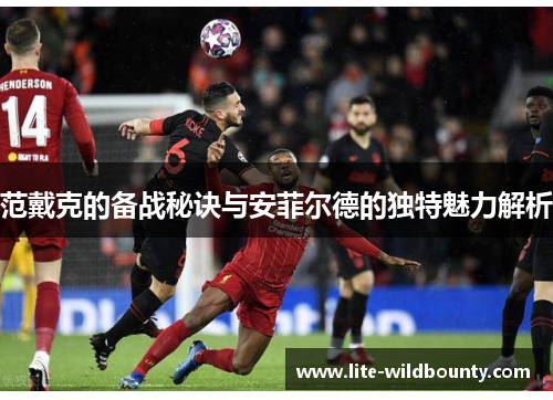 范戴克的备战秘诀与安菲尔德的独特魅力解析 范戴克的备战秘诀与安菲尔德的独特魅力解析