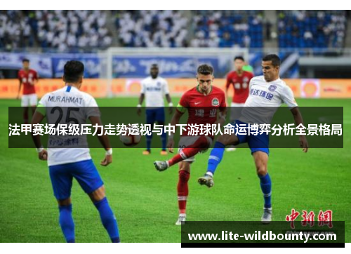 法甲赛场保级压力走势透视与中下游球队命运博弈分析全景格局 法甲赛场保级压力走势透视与中下游球队命运博弈分析全景格局