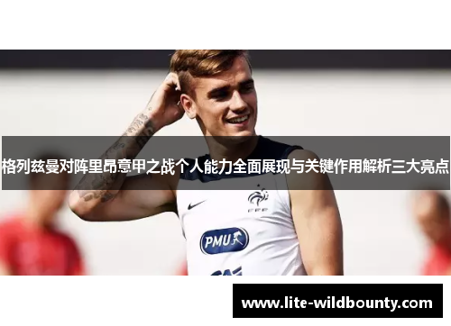 格列兹曼对阵里昂意甲之战个人能力全面展现与关键作用解析三大亮点