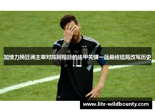 加维力挽狂澜主宰对阵阿根廷的法甲关键一战最终结局改写历史 加维力挽狂澜主宰对阵阿根廷的法甲关键一战最终结局改写历史