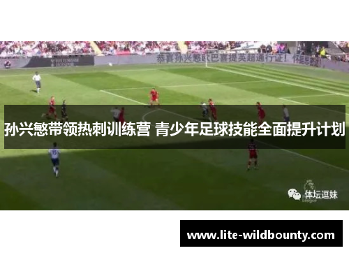 孙兴慜带领热刺训练营 青少年足球技能全面提升计划 孙兴慜带领热刺训练营 青少年足球技能全面提升计划